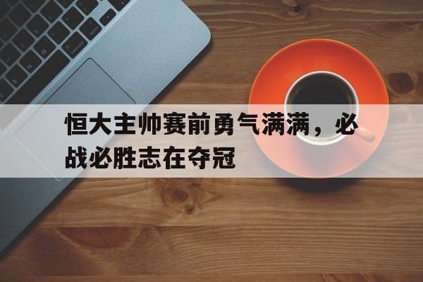 恒大主帅赛前勇气满满,必战必胜志在夺冠的简单介绍