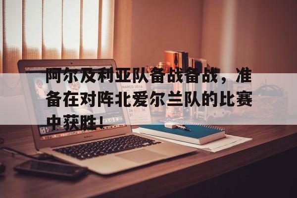 关于阿尔及利亚队备战备战，准备在对阵北爱尔兰队的比赛中获胜！的信息