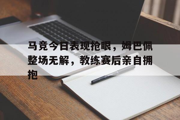 马竞今日表现抢眼，姆巴佩整场无解，教练赛后亲自拥抱马竞精选